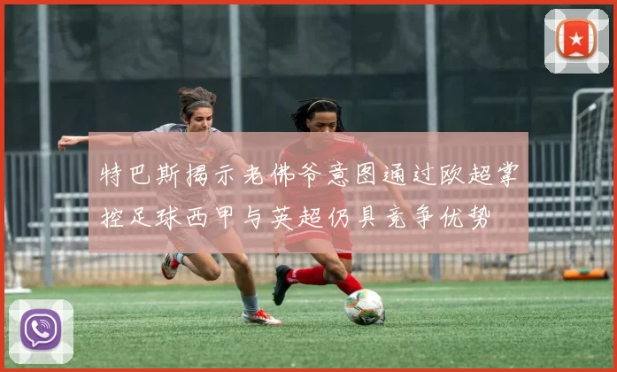 特巴斯揭示老佛爷意图通过欧超掌控足球西甲与英超仍具竞争优势