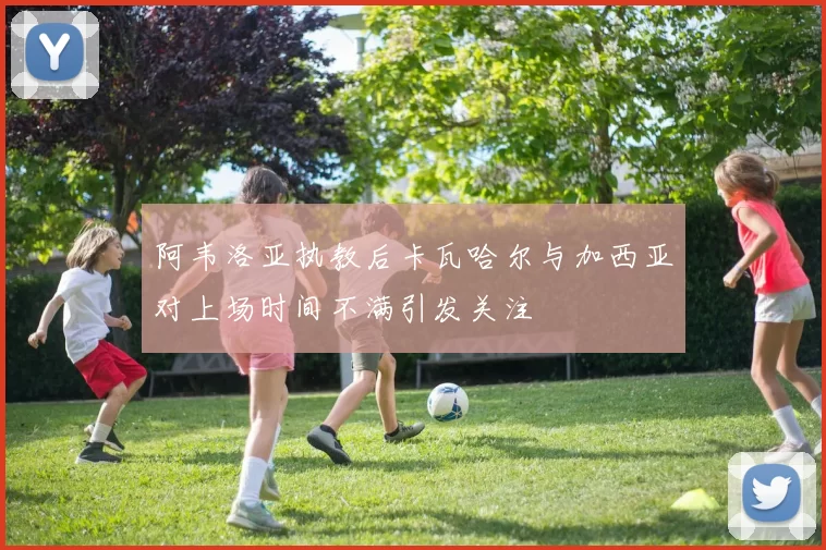阿韦洛亚执教后卡瓦哈尔与加西亚对上场时间不满引发关注
