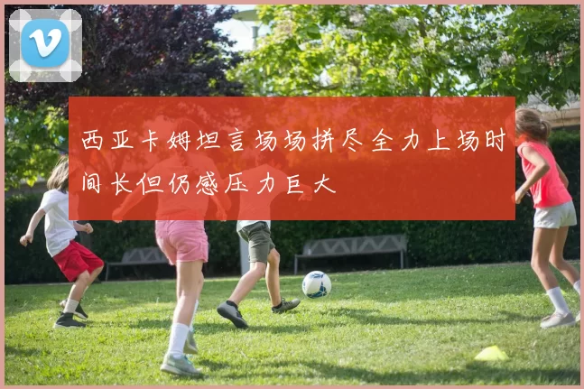 西亚卡姆坦言场场拼尽全力上场时间长但仍感压力巨大