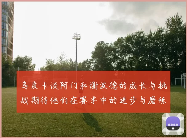 乌度卡谈阿门和谢泼德的成长与挑战期待他们在赛季中的进步与磨练