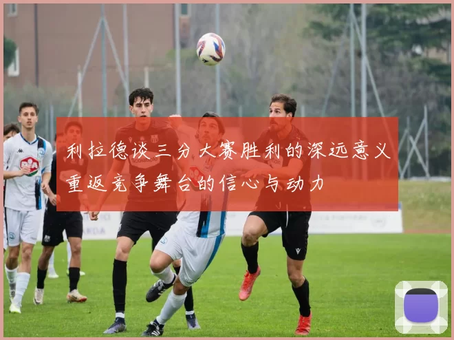 利拉德谈三分大赛胜利的深远意义重返竞争舞台的信心与动力