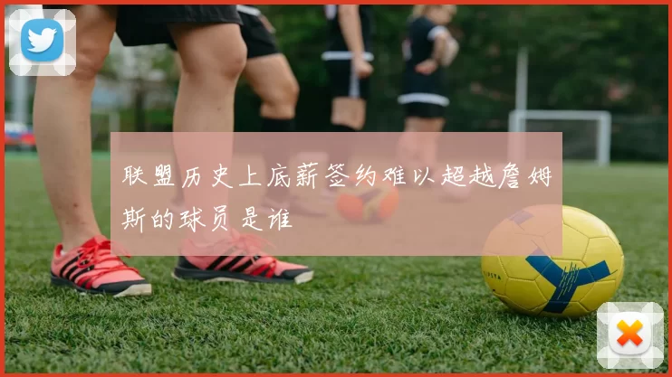 联盟历史上底薪签约难以超越詹姆斯的球员是谁