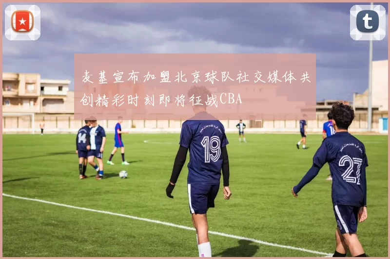 麦基宣布加盟北京球队社交媒体共创精彩时刻即将征战CBA