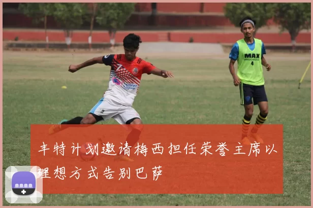 丰特计划邀请梅西担任荣誉主席以理想方式告别巴萨