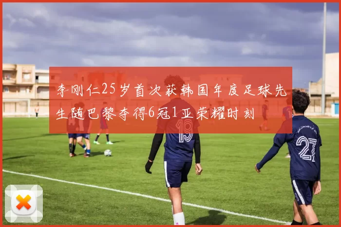 李刚仁25岁首次获韩国年度足球先生随巴黎夺得6冠1亚荣耀时刻