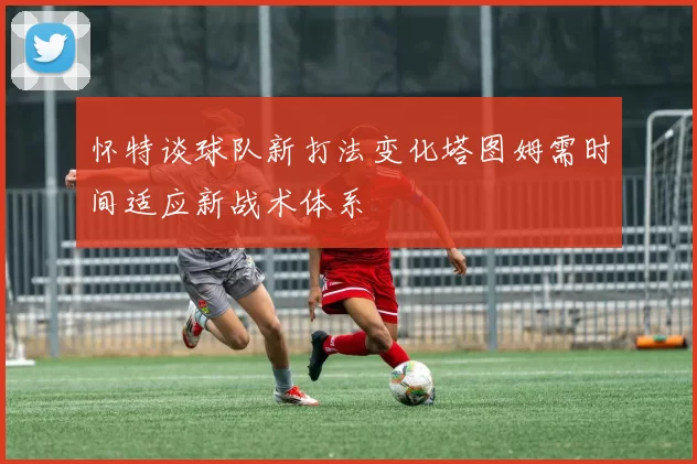怀特谈球队新打法变化塔图姆需时间适应新战术体系
