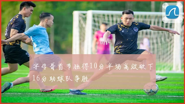 字母哥首节独得10分半场高效砍下16分助球队争胜