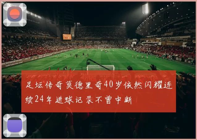 足坛传奇莫德里奇40岁依然闪耀连续24年进球记录不曾中断
