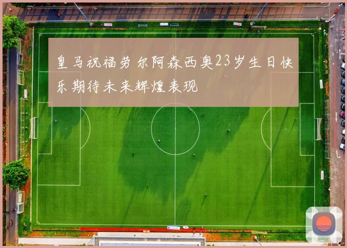 皇马祝福劳尔阿森西奥23岁生日快乐期待未来辉煌表现
