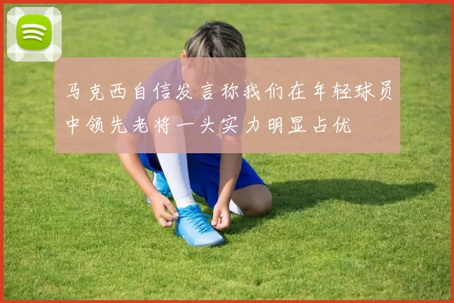 马克西自信发言称我们在年轻球员中领先老将一头实力明显占优