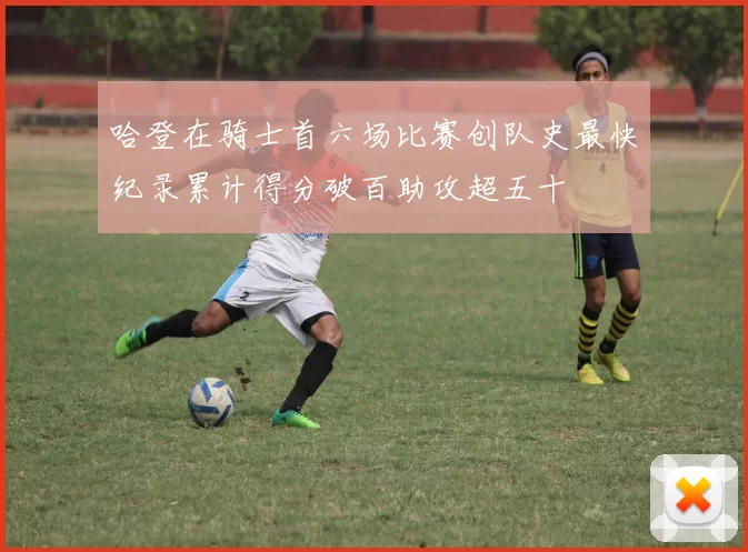 哈登在骑士首六场比赛创队史最快纪录累计得分破百助攻超五十