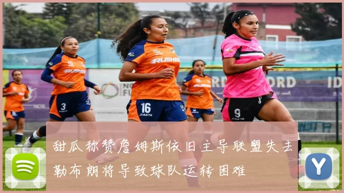甜瓜称赞詹姆斯依旧主导联盟失去勒布朗将导致球队运转困难
