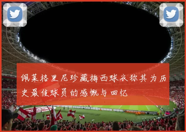 佩莱格里尼珍藏梅西球衣称其为历史最佳球员的感慨与回忆