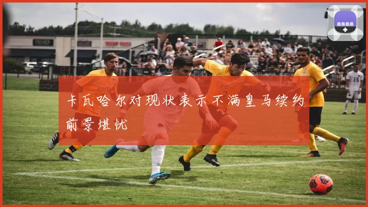 卡瓦哈尔对现状表示不满皇马续约前景堪忧