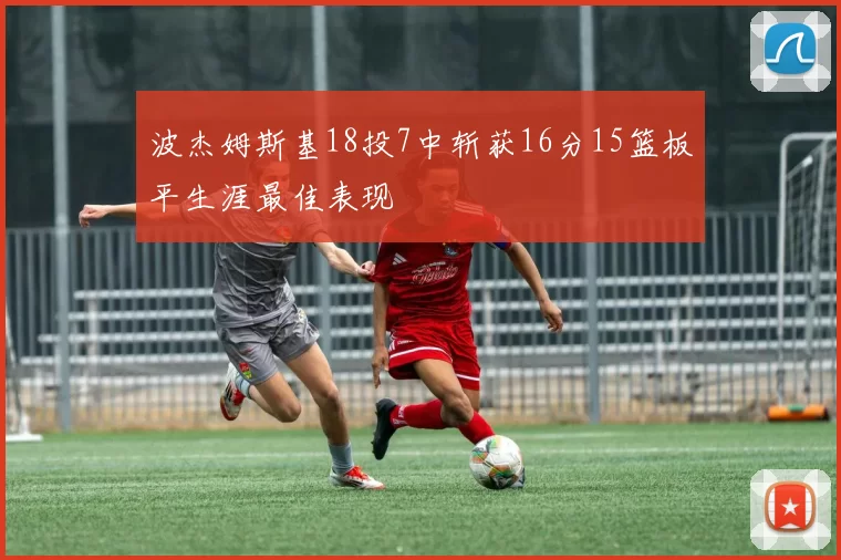 波杰姆斯基18投7中斩获16分15篮板平生涯最佳表现