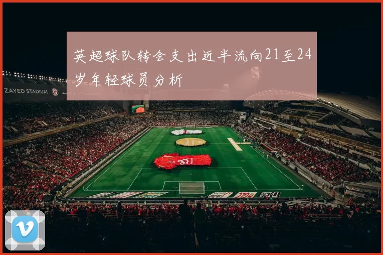 英超球队转会支出近半流向21至24岁年轻球员分析