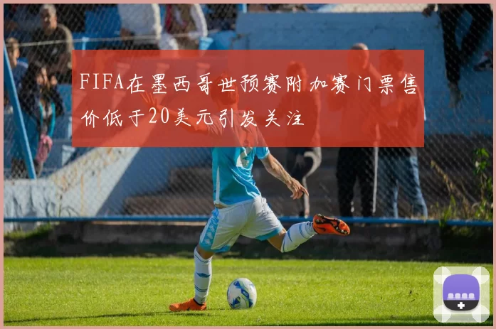 FIFA在墨西哥世预赛附加赛门票售价低于20美元引发关注