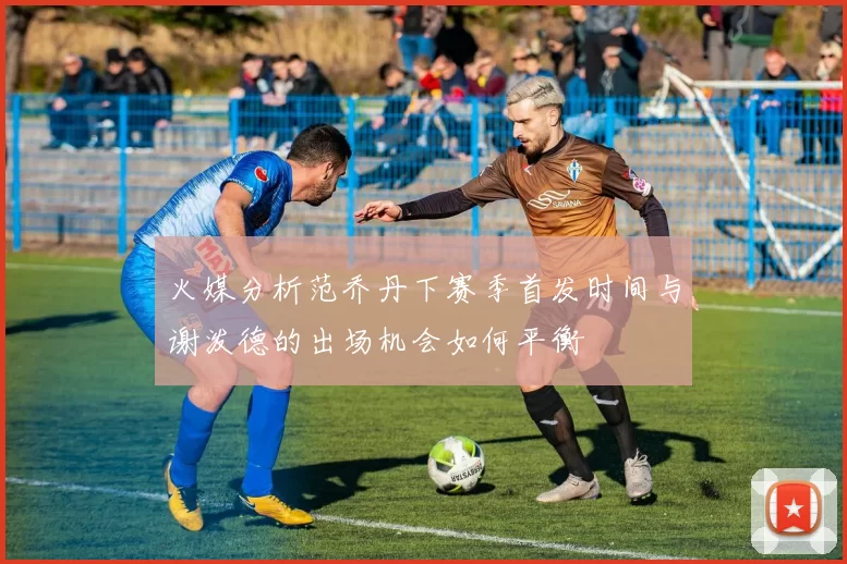 火媒分析范乔丹下赛季首发时间与谢泼德的出场机会如何平衡