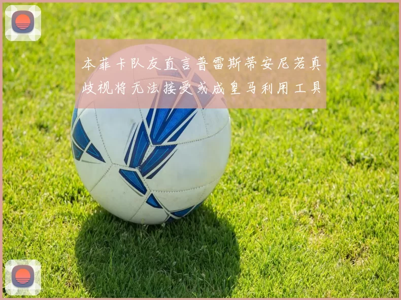 本菲卡队友直言普雷斯蒂安尼若真歧视将无法接受或成皇马利用工具