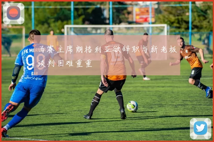 马赛主席朗格利亚欲辞职与新老板谈判困难重重
